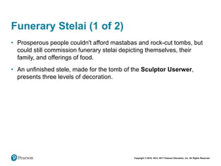 Copyright © 2018, 2014, 2011 Pearson Education, Inc. All Rights Reserved
Funerary Stelai (1 of 2)
• Prosperous people couldn't afford mastabas and rock-cut tombs, but
could still commission funerary stelai depicting themselves, their
family, and offerings of food.
• An unfinished stele, made for the tomb of the Sculptor Userwer,
presents three levels of decoration.
 