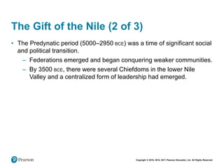 Copyright © 2018, 2014, 2011 Pearson Education, Inc. All Rights Reserved
The Gift of the Nile (2 of 3)
• The Predynatic period (5000–2950 BCE) was a time of significant social
and political transition.
– Federations emerged and began conquering weaker communities.
– By 3500 BCE, there were several Chiefdoms in the lower Nile
Valley and a centralized form of leadership had emerged.
 