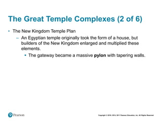 Copyright © 2018, 2014, 2011 Pearson Education, Inc. All Rights Reserved
The Great Temple Complexes (2 of 6)
• The New Kingdom Temple Plan
– An Egyptian temple originally took the form of a house, but
builders of the New Kingdom enlarged and multiplied these
elements.
 The gateway became a massive pylon with tapering walls.
 