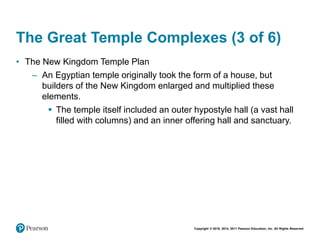 Copyright © 2018, 2014, 2011 Pearson Education, Inc. All Rights Reserved
The Great Temple Complexes (3 of 6)
• The New Kingdom Temple Plan
– An Egyptian temple originally took the form of a house, but
builders of the New Kingdom enlarged and multiplied these
elements.
 The temple itself included an outer hypostyle hall (a vast hall
filled with columns) and an inner offering hall and sanctuary.
 