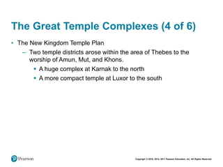 Copyright © 2018, 2014, 2011 Pearson Education, Inc. All Rights Reserved
The Great Temple Complexes (4 of 6)
• The New Kingdom Temple Plan
– Two temple districts arose within the area of Thebes to the
worship of Amun, Mut, and Khons.
 A huge complex at Karnak to the north
 A more compact temple at Luxor to the south
 