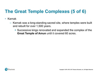 Copyright © 2018, 2014, 2011 Pearson Education, Inc. All Rights Reserved
The Great Temple Complexes (5 of 6)
• Karnak
– Karnak was a long-standing sacred site, where temples were built
and rebuilt for over 1,500 years.
 Successive kings renovated and expanded the complex of the
Great Temple of Amun until it covered 60 acres.
 