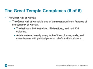 Copyright © 2018, 2014, 2011 Pearson Education, Inc. All Rights Reserved
The Great Temple Complexes (6 of 6)
• The Great Hall at Karnak
– The Great Hall at Karnak is one of the most prominent features of
the complex at Karnak.
 The hall was 340 feet wide, 170 feet long, and had 134
columns.
 Artists covered nearly every inch of the columns, walls, and
cross-beams with painted pictorial reliefs and inscriptions.
 