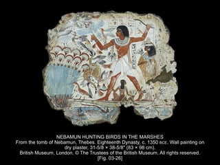 NEBAMUN HUNTING BIRDS IN THE MARSHES
From the tomb of Nebamun, Thebes. Eighteenth Dynasty, c. 1350 BCE. Wall painting on
dry plaster, 31-5/8 × 38-5/8″ (83 × 98 cm).
British Museum, London. © The Trustees of the British Museum. All rights reserved.
[Fig. 03-26]
 