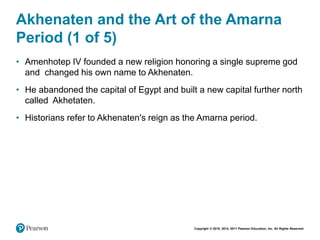 Copyright © 2018, 2014, 2011 Pearson Education, Inc. All Rights Reserved
Akhenaten and the Art of the Amarna
Period (1 of 5)
• Amenhotep IV founded a new religion honoring a single supreme god
and changed his own name to Akhenaten.
• He abandoned the capital of Egypt and built a new capital further north
called Akhetaten.
• Historians refer to Akhenaten's reign as the Amarna period.
 