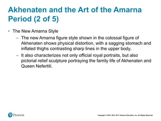 Copyright © 2018, 2014, 2011 Pearson Education, Inc. All Rights Reserved
Akhenaten and the Art of the Amarna
Period (2 of 5)
• The New Amarna Style
– The new Amarna figure style shown in the colossal figure of
Akhenaten shows physical distortion, with a sagging stomach and
inflated thighs contrasting sharp lines in the upper body.
– It also characterizes not only official royal portraits, but also
pictorial relief sculpture portraying the family life of Akhenaten and
Queen Nefertiti.
 