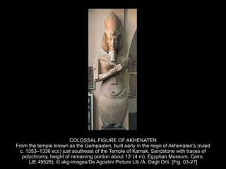 COLOSSAL FIGURE OF AKHENATEN
From the temple known as the Gempaaten, built early in the reign of Akhenaten's (ruled
c. 1353–1336 BCE) just southeast of the Temple of Karnak. Sandstone with traces of
polychromy, height of remaining portion about 13' (4 m). Egyptian Museum, Cairo.
(JE 49528). © akg-images/De Agostini Picture Lib./A. Dagli Orti. [Fig. 03-27]
 