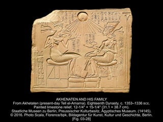 AKHENATEN AND HIS FAMILY
From Akhetaten (present-day Tell el-Amarna). Eighteenth Dynasty, c. 1353–1336 BCE.
Painted limestone relief, 12-1/4" × 15-1/4" (31.1 × 38.7 cm).
Staatliche Museen zu Berlin, Preussischer Kulturbesitz, Ăgyptisches Museum. (14145).
© 2016. Photo Scala, Florence/bpk, Bildagentur für Kunst, Kultur und Geschichte, Berlin.
[Fig. 03-28]
 
