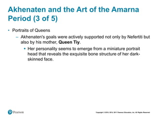 Copyright © 2018, 2014, 2011 Pearson Education, Inc. All Rights Reserved
Akhenaten and the Art of the Amarna
Period (3 of 5)
• Portraits of Queens
– Akhenaten's goals were actively supported not only by Nefertiti but
also by his mother, Queen Tiy.
 Her personality seems to emerge from a miniature portrait
head that reveals the exquisite bone structure of her dark-
skinned face.
 