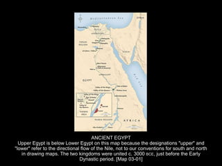 ANCIENT EGYPT
Upper Egypt is below Lower Egypt on this map because the designations "upper" and
"lower" refer to the directional flow of the Nile, not to our conventions for south and north
in drawing maps. The two kingdoms were united c. 3000 BCE, just before the Early
Dynastic period. [Map 03-01]
 
