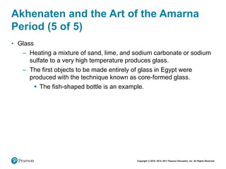 Copyright © 2018, 2014, 2011 Pearson Education, Inc. All Rights Reserved
Akhenaten and the Art of the Amarna
Period (5 of 5)
• Glass
– Heating a mixture of sand, lime, and sodium carbonate or sodium
sulfate to a very high temperature produces glass.
– The first objects to be made entirely of glass in Egypt were
produced with the technique known as core-formed glass.
 The fish-shaped bottle is an example.
 