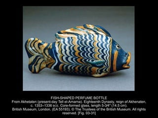 FISH-SHAPED PERFUME BOTTLE
From Akhetaten (present-day Tell el-Amarna). Eighteenth Dynasty, reign of Akhenaten,
c. 1353–1336 BCE. Core-formed glass, length 5-3⁄4″ (14.5 cm).
British Museum, London. (EA 55193). © The Trustees of the British Museum. All rights
reserved. [Fig. 03-31]
 