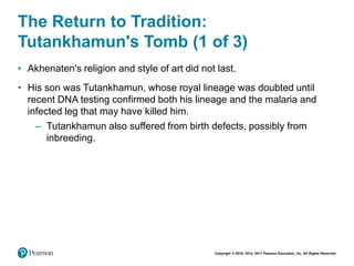 Copyright © 2018, 2014, 2011 Pearson Education, Inc. All Rights Reserved
The Return to Tradition:
Tutankhamun's Tomb (1 of 3)
• Akhenaten's religion and style of art did not last.
• His son was Tutankhamun, whose royal lineage was doubted until
recent DNA testing confirmed both his lineage and the malaria and
infected leg that may have killed him.
– Tutankhamun also suffered from birth defects, possibly from
inbreeding.
 