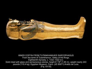 INNER COFFIN FROM TUTANKHAMUN'S SARCOPHAGUS
From the tomb of Tutankhamun, Valley of the Kings.
Eighteenth Dynasty, c. 1332–1322 BCE.
Gold inlaid with glass and semiprecious stones, height 6' 7/8" (1.85 m), weight nearly 243
pounds (110.4 kg). Egyptian Museum, Cairo. (JE 60671) Araldo de Luca.
[Fig. 03-32]
 