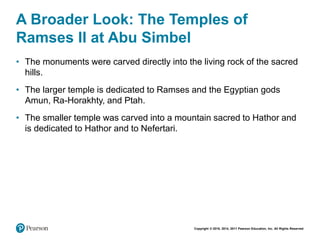 Copyright © 2018, 2014, 2011 Pearson Education, Inc. All Rights Reserved
A Broader Look: The Temples of
Ramses II at Abu Simbel
• The monuments were carved directly into the living rock of the sacred
hills.
• The larger temple is dedicated to Ramses and the Egyptian gods
Amun, Ra-Horakhty, and Ptah.
• The smaller temple was carved into a mountain sacred to Hathor and
is dedicated to Hathor and to Nefertari.
 
