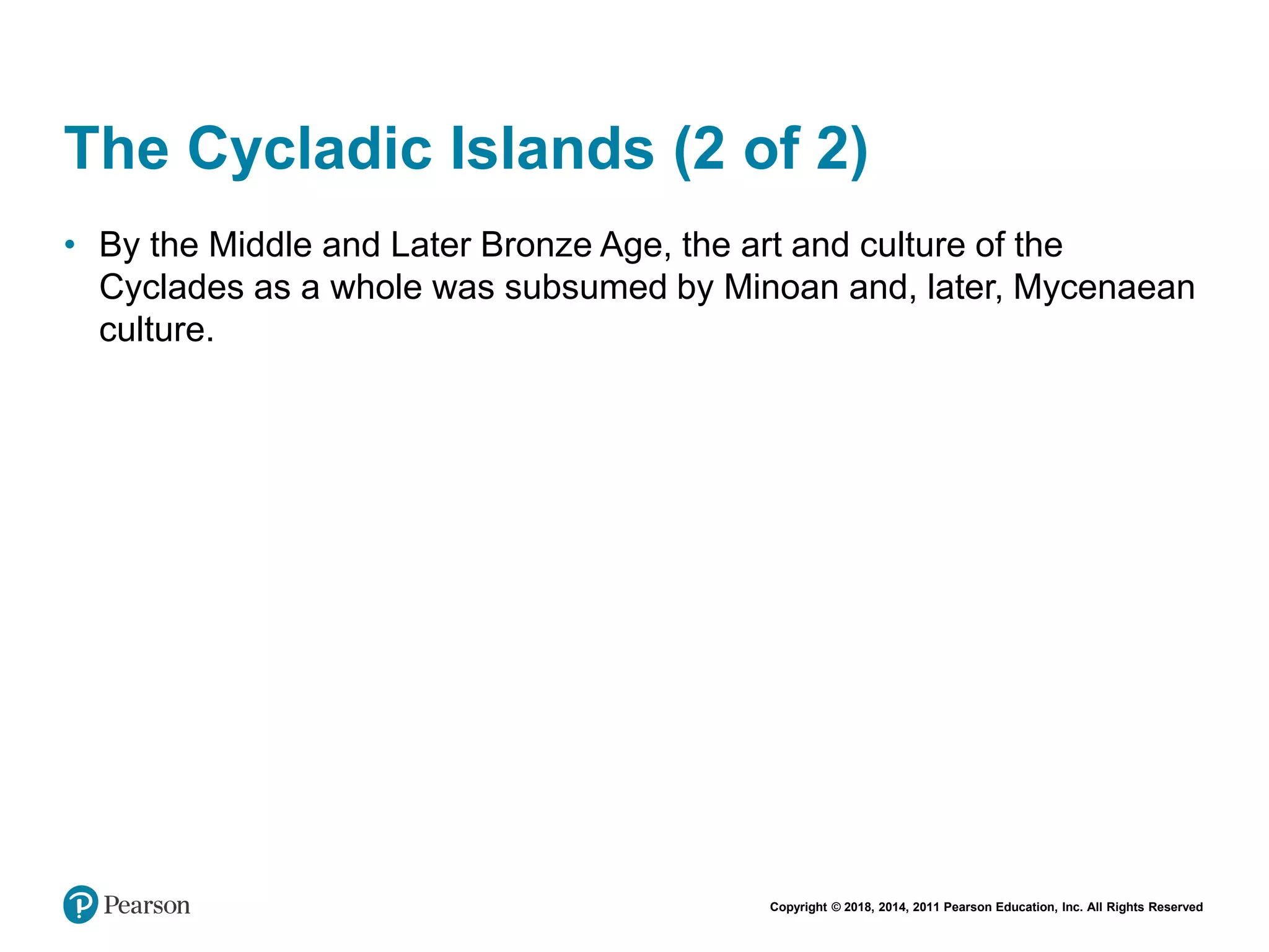 Copyright © 2018, 2014, 2011 Pearson Education, Inc. All Rights Reserved
The Cycladic Islands (2 of 2)
• By the Middle and Later Bronze Age, the art and culture of the
Cyclades as a whole was subsumed by Minoan and, later, Mycenaean
culture.
 