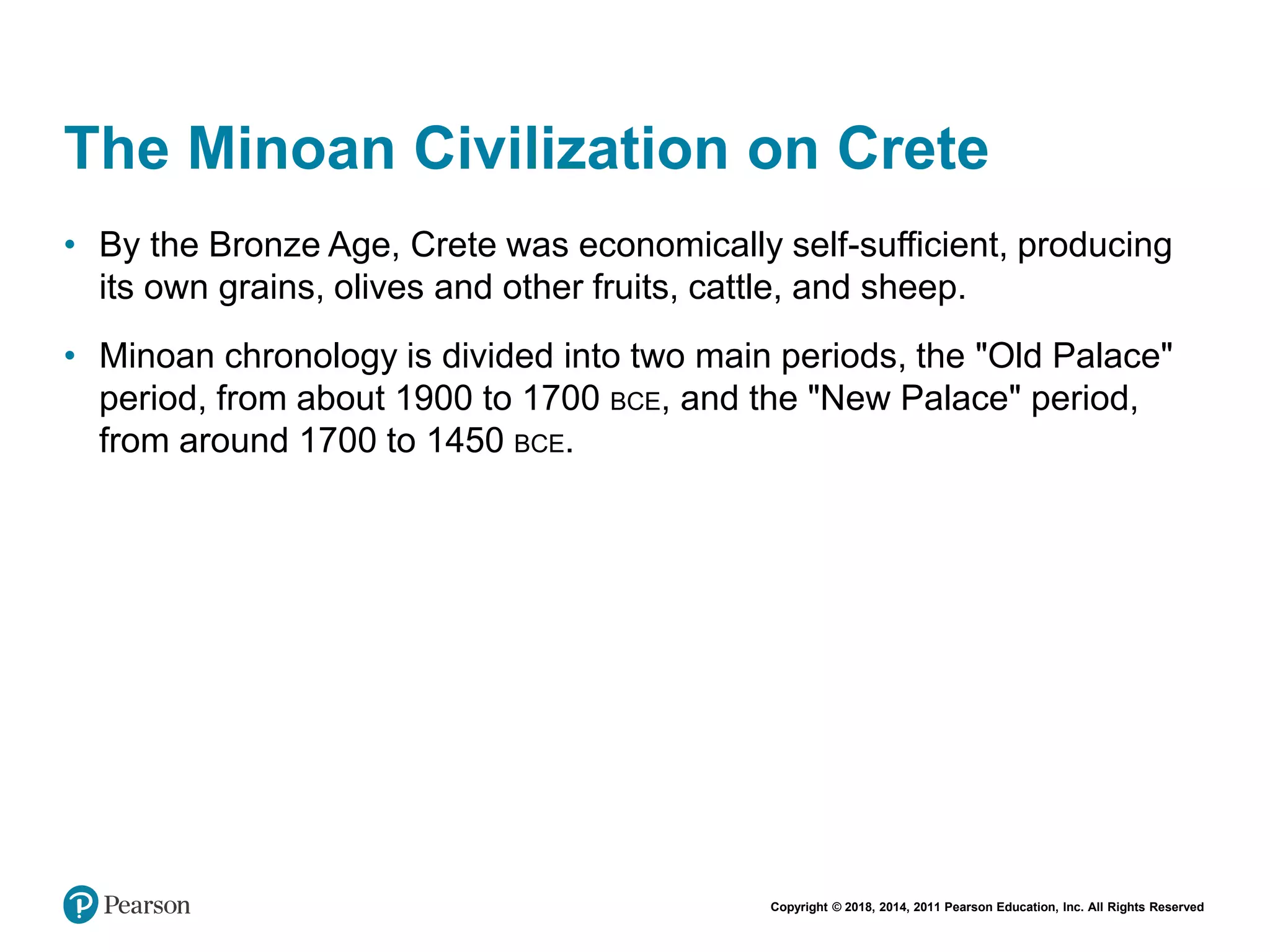 Copyright © 2018, 2014, 2011 Pearson Education, Inc. All Rights Reserved
The Minoan Civilization on Crete
• By the Bronze Age, Crete was economically self-sufficient, producing
its own grains, olives and other fruits, cattle, and sheep.
• Minoan chronology is divided into two main periods, the "Old Palace"
period, from about 1900 to 1700 BCE, and the "New Palace" period,
from around 1700 to 1450 BCE.
 