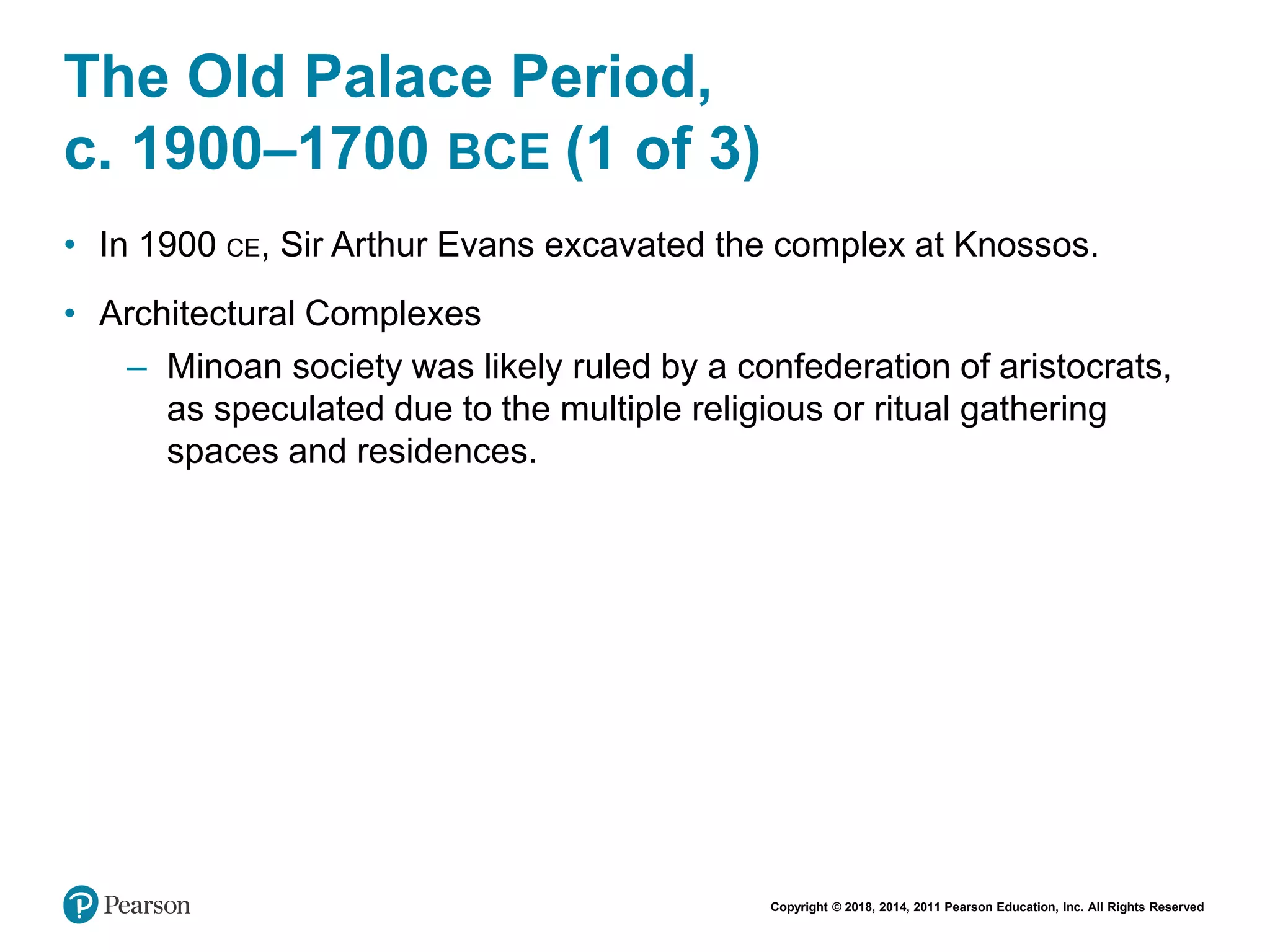 Copyright © 2018, 2014, 2011 Pearson Education, Inc. All Rights Reserved
The Old Palace Period,
c. 1900–1700 BCE (1 of 3)
• In 1900 CE, Sir Arthur Evans excavated the complex at Knossos.
• Architectural Complexes
– Minoan society was likely ruled by a confederation of aristocrats,
as speculated due to the multiple religious or ritual gathering
spaces and residences.
 