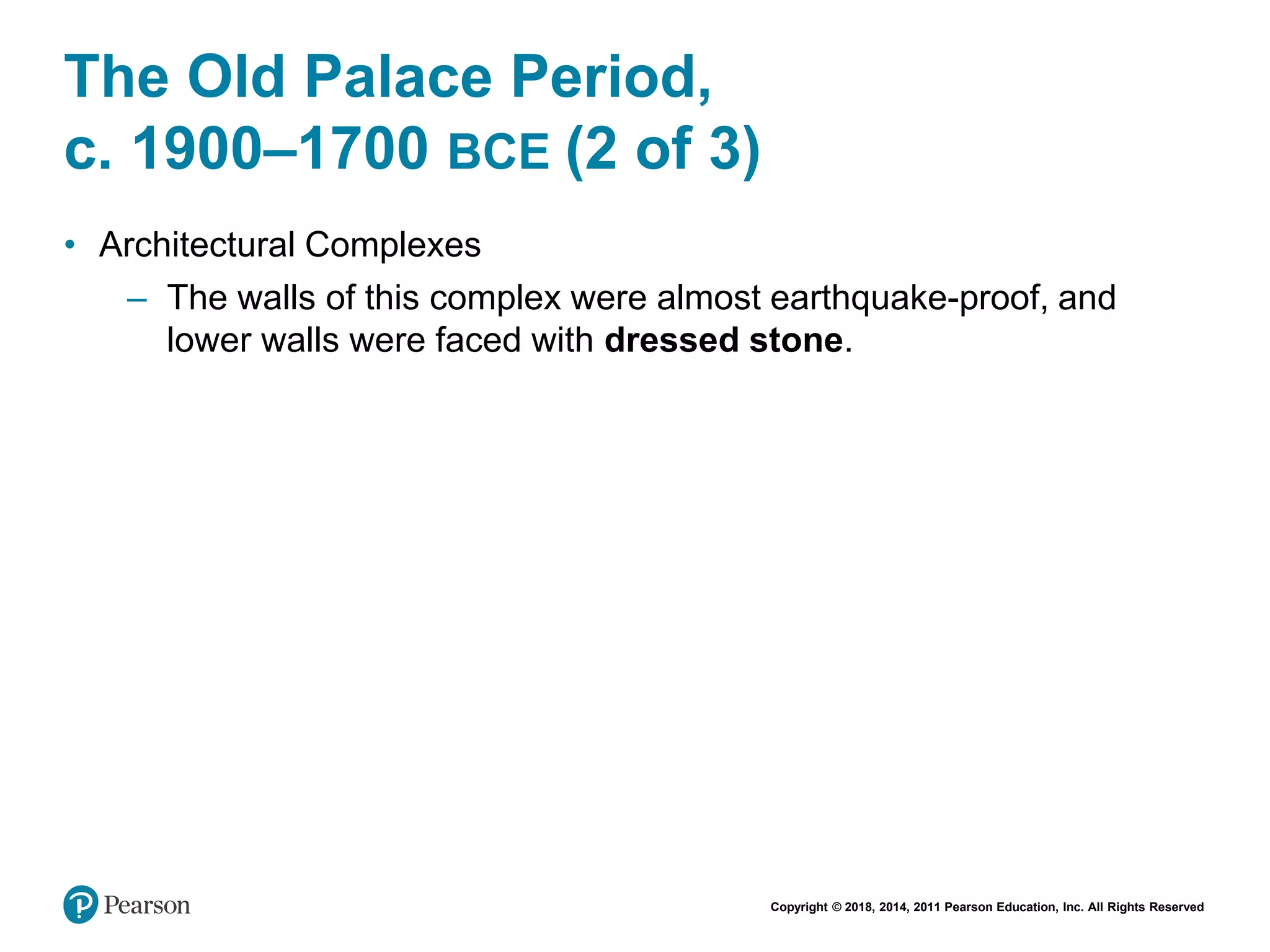 Copyright © 2018, 2014, 2011 Pearson Education, Inc. All Rights Reserved
The Old Palace Period,
c. 1900–1700 BCE (2 of 3)
• Architectural Complexes
– The walls of this complex were almost earthquake-proof, and
lower walls were faced with dressed stone.
 