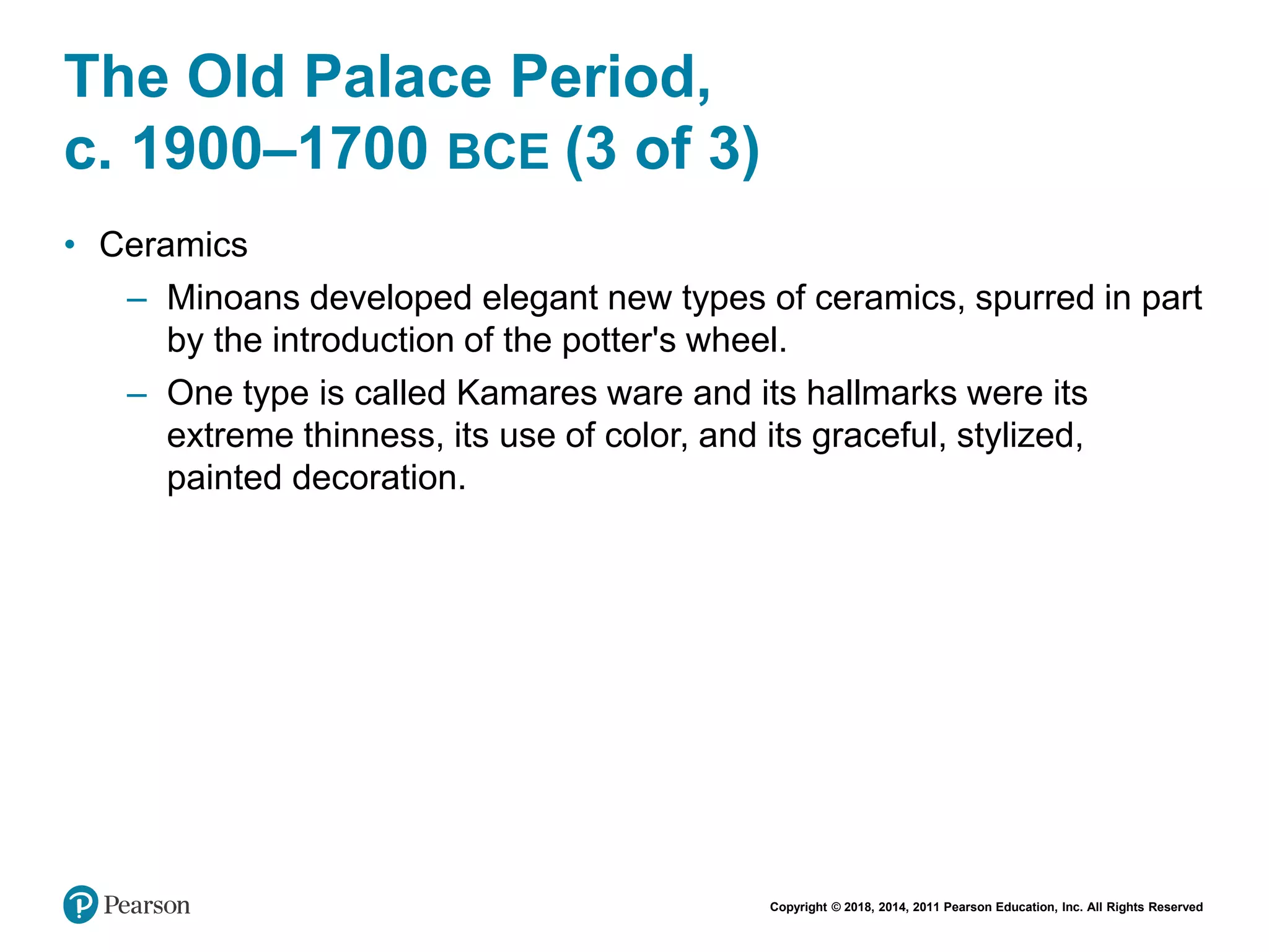 Copyright © 2018, 2014, 2011 Pearson Education, Inc. All Rights Reserved
The Old Palace Period,
c. 1900–1700 BCE (3 of 3)
• Ceramics
– Minoans developed elegant new types of ceramics, spurred in part
by the introduction of the potter's wheel.
– One type is called Kamares ware and its hallmarks were its
extreme thinness, its use of color, and its graceful, stylized,
painted decoration.
 