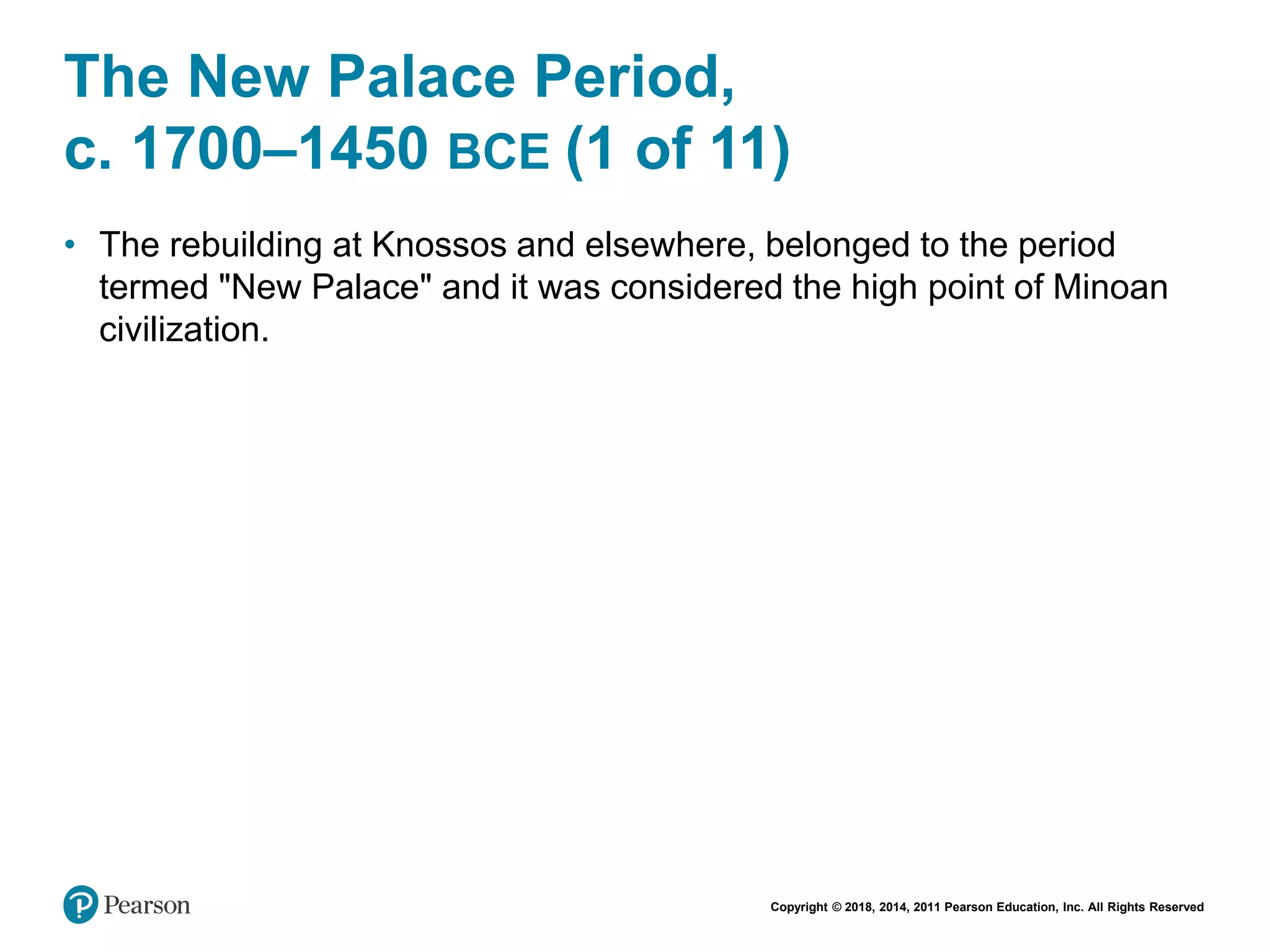 Copyright © 2018, 2014, 2011 Pearson Education, Inc. All Rights Reserved
The New Palace Period,
c. 1700–1450 BCE (1 of 11)
• The rebuilding at Knossos and elsewhere, belonged to the period
termed "New Palace" and it was considered the high point of Minoan
civilization.
 