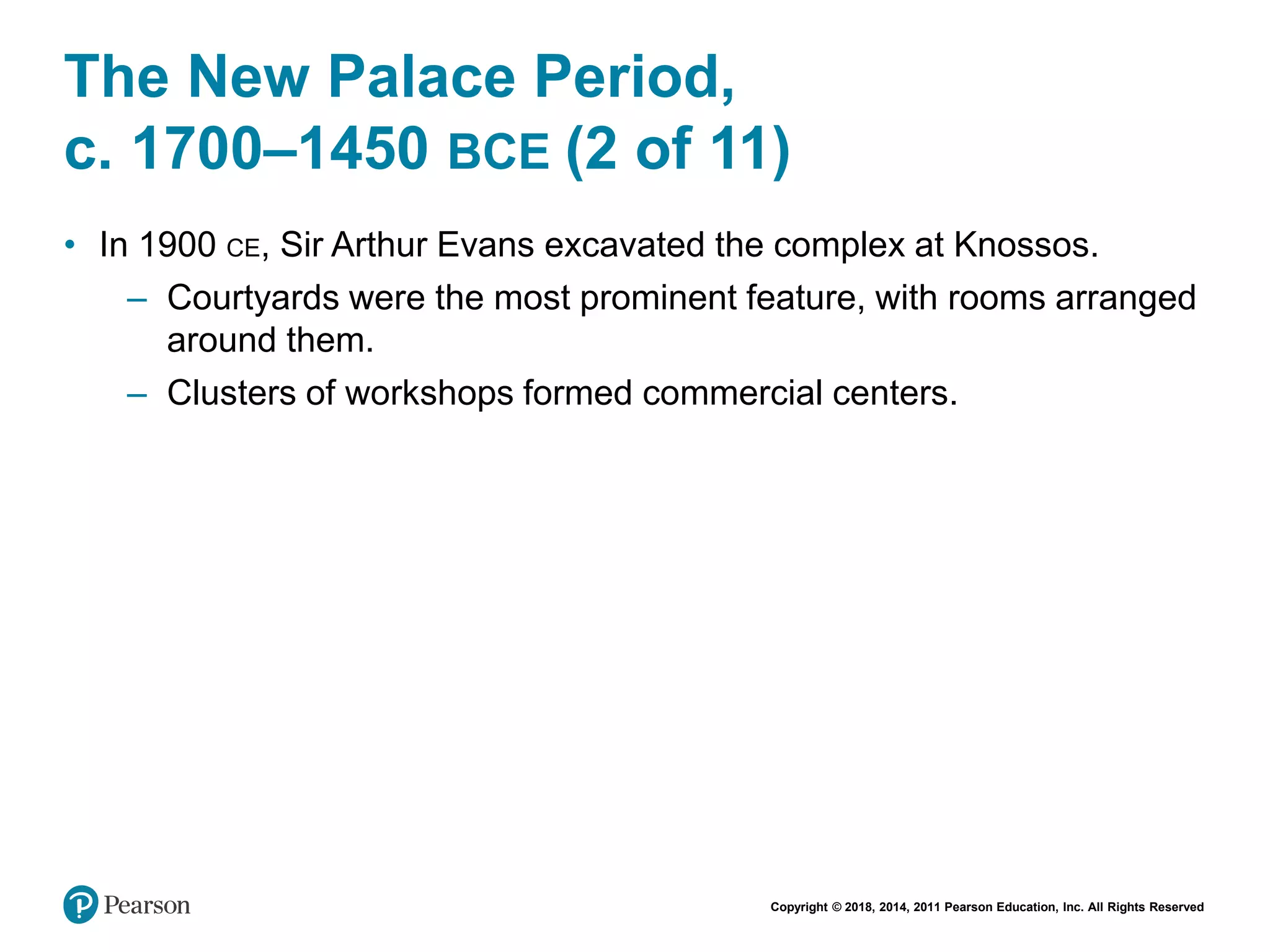 Copyright © 2018, 2014, 2011 Pearson Education, Inc. All Rights Reserved
The New Palace Period,
c. 1700–1450 BCE (2 of 11)
• In 1900 CE, Sir Arthur Evans excavated the complex at Knossos.
– Courtyards were the most prominent feature, with rooms arranged
around them.
– Clusters of workshops formed commercial centers.
 