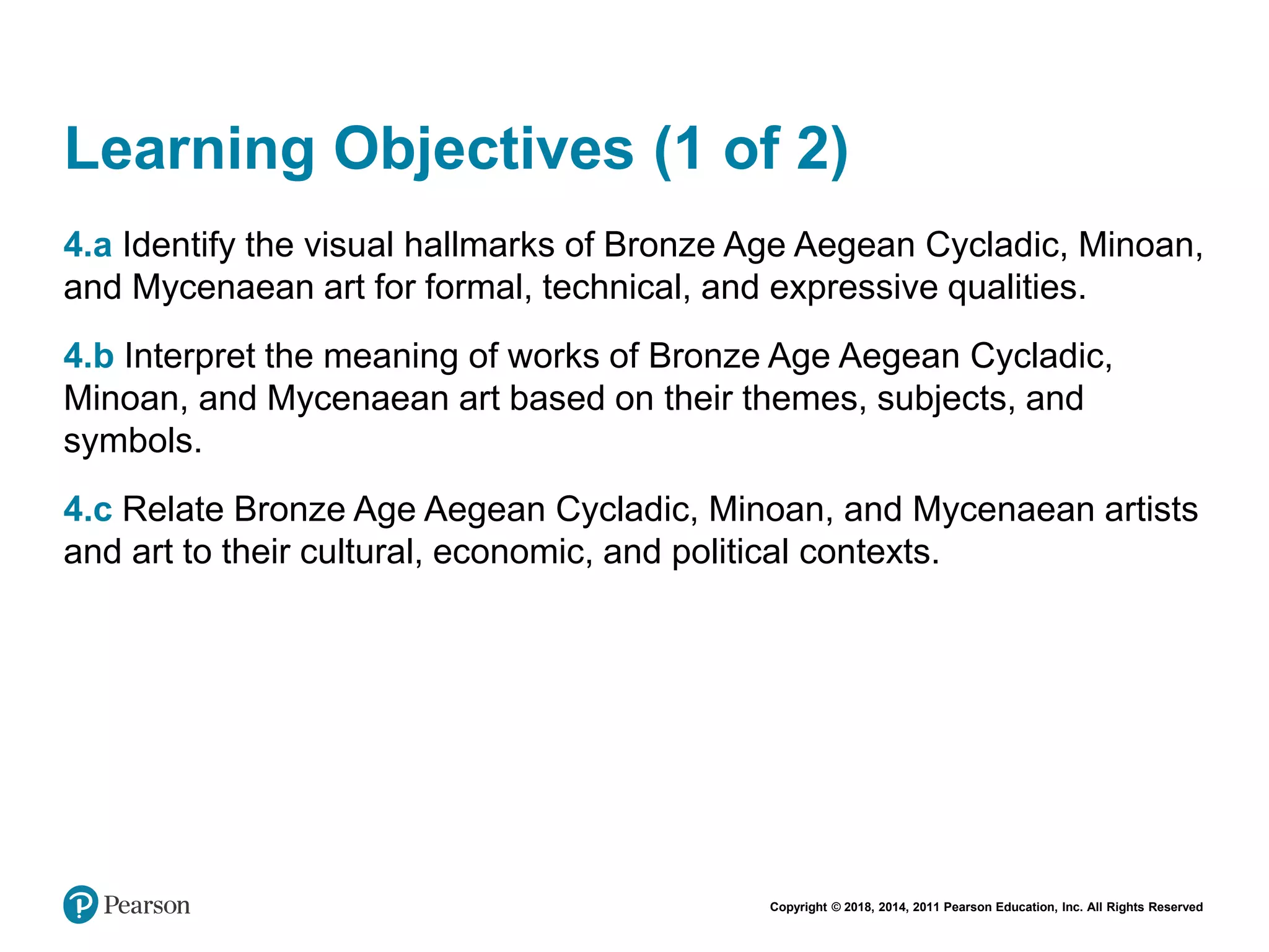 Copyright © 2018, 2014, 2011 Pearson Education, Inc. All Rights Reserved
Learning Objectives (1 of 2)
4.a Identify the visual hallmarks of Bronze Age Aegean Cycladic, Minoan,
and Mycenaean art for formal, technical, and expressive qualities.
4.b Interpret the meaning of works of Bronze Age Aegean Cycladic,
Minoan, and Mycenaean art based on their themes, subjects, and
symbols.
4.c Relate Bronze Age Aegean Cycladic, Minoan, and Mycenaean artists
and art to their cultural, economic, and political contexts.
 