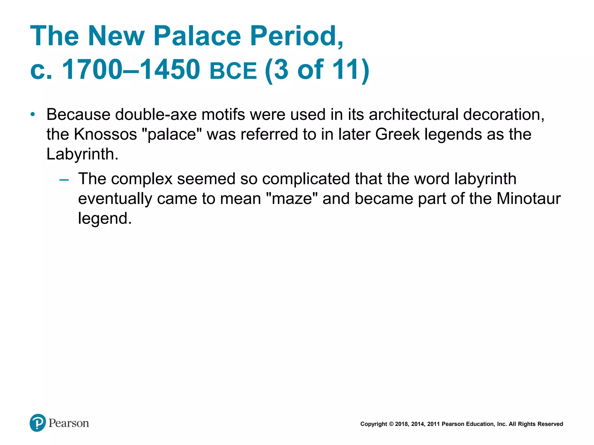 Copyright © 2018, 2014, 2011 Pearson Education, Inc. All Rights Reserved
The New Palace Period,
c. 1700–1450 BCE (3 of 11)
• Because double-axe motifs were used in its architectural decoration,
the Knossos "palace" was referred to in later Greek legends as the
Labyrinth.
– The complex seemed so complicated that the word labyrinth
eventually came to mean "maze" and became part of the Minotaur
legend.
 