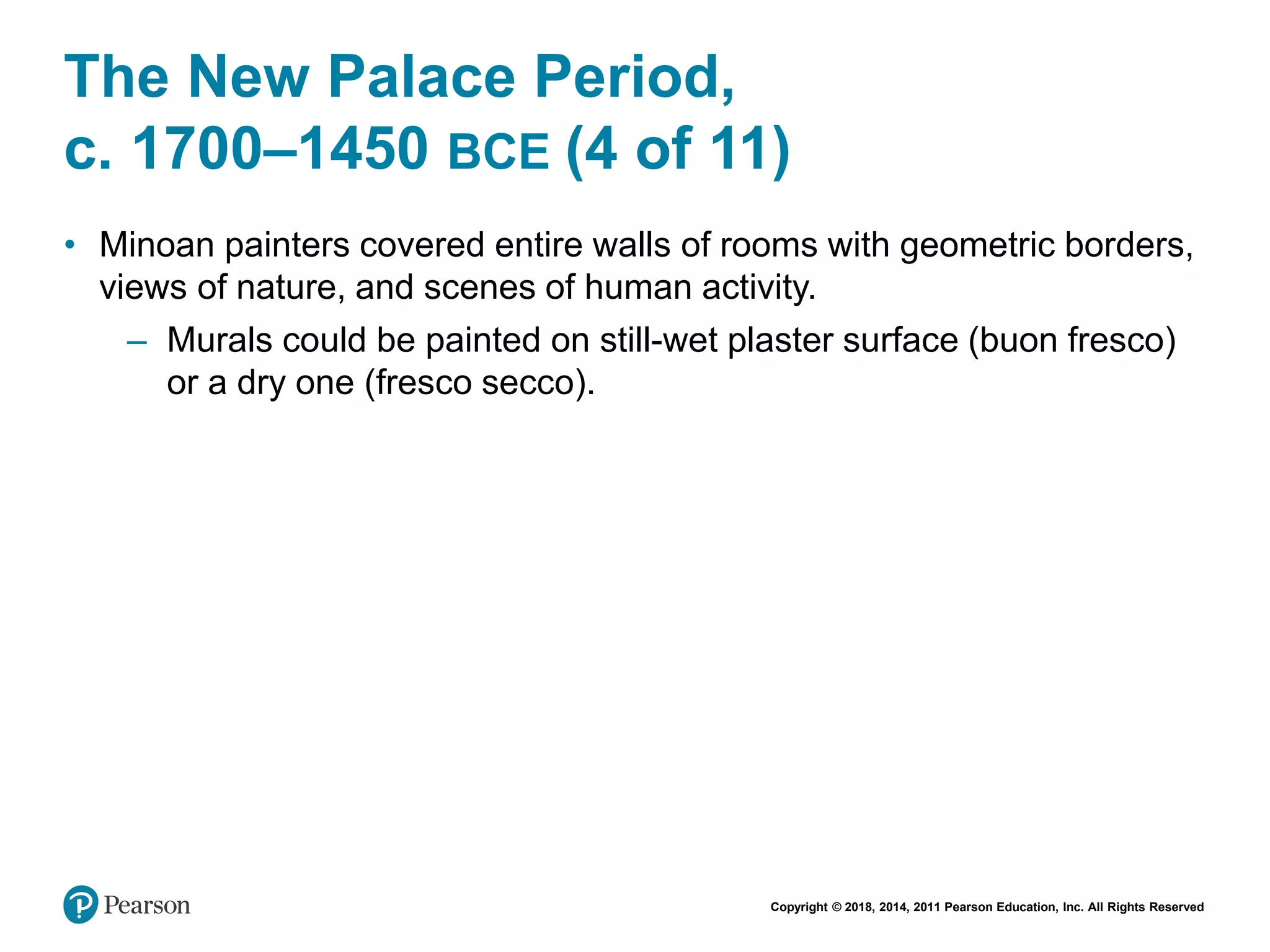 Copyright © 2018, 2014, 2011 Pearson Education, Inc. All Rights Reserved
The New Palace Period,
c. 1700–1450 BCE (4 of 11)
• Minoan painters covered entire walls of rooms with geometric borders,
views of nature, and scenes of human activity.
– Murals could be painted on still-wet plaster surface (buon fresco)
or a dry one (fresco secco).
 