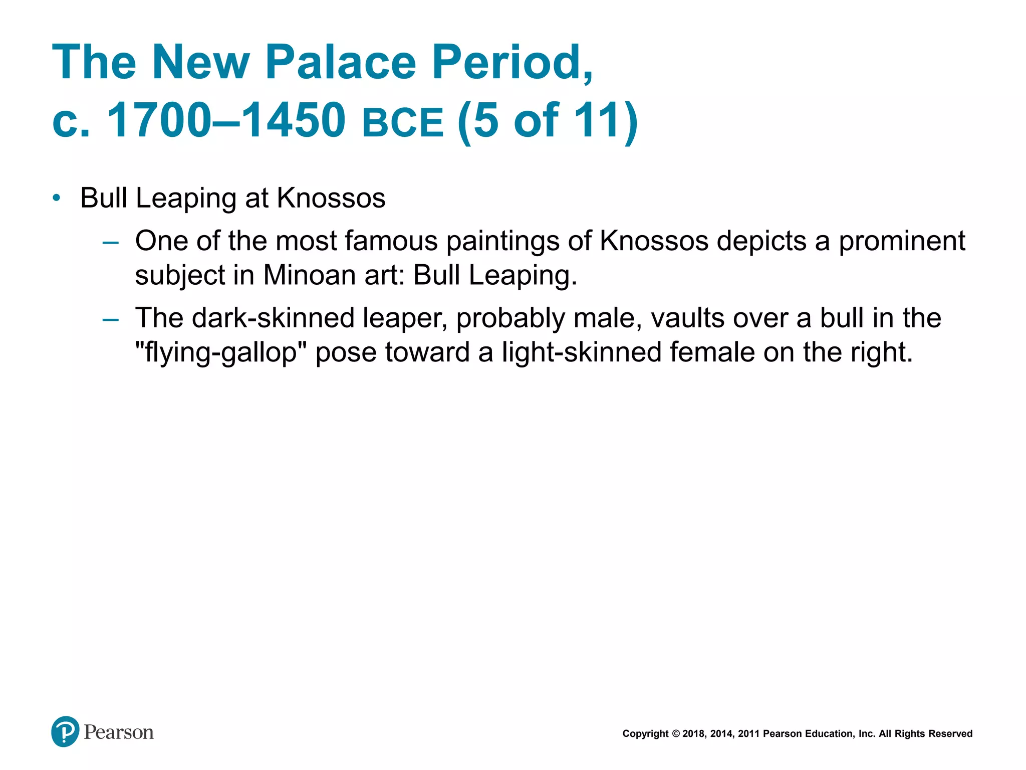 Copyright © 2018, 2014, 2011 Pearson Education, Inc. All Rights Reserved
The New Palace Period,
c. 1700–1450 BCE (5 of 11)
• Bull Leaping at Knossos
– One of the most famous paintings of Knossos depicts a prominent
subject in Minoan art: Bull Leaping.
– The dark-skinned leaper, probably male, vaults over a bull in the
"flying-gallop" pose toward a light-skinned female on the right.
 