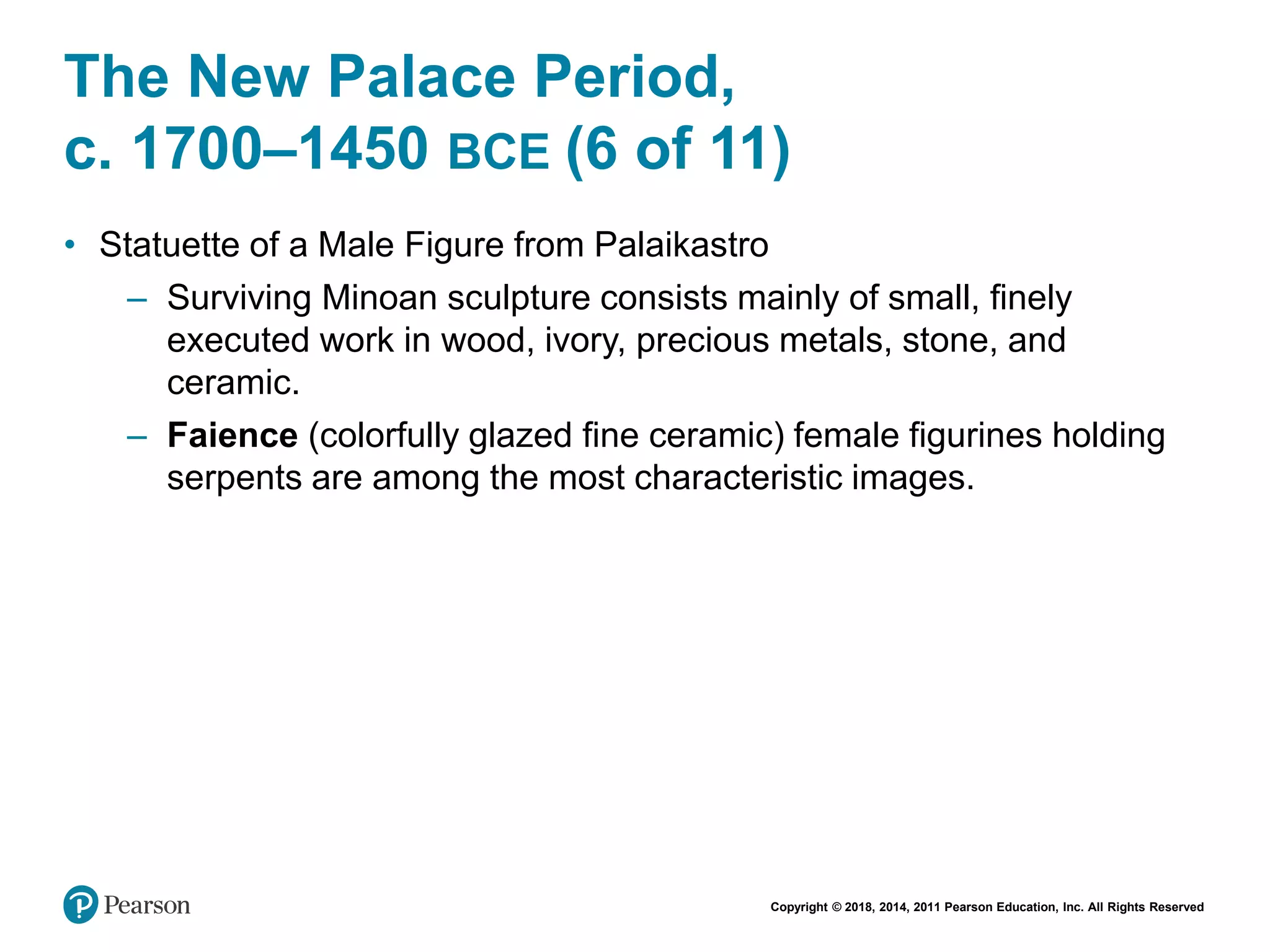 Copyright © 2018, 2014, 2011 Pearson Education, Inc. All Rights Reserved
The New Palace Period,
c. 1700–1450 BCE (6 of 11)
• Statuette of a Male Figure from Palaikastro
– Surviving Minoan sculpture consists mainly of small, finely
executed work in wood, ivory, precious metals, stone, and
ceramic.
– Faience (colorfully glazed fine ceramic) female figurines holding
serpents are among the most characteristic images.
 
