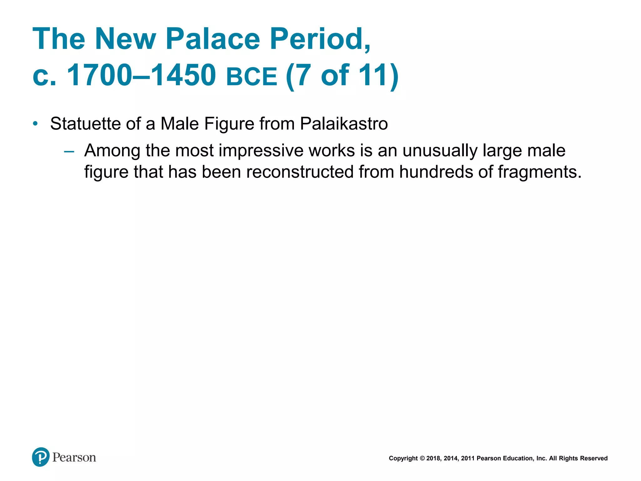 Copyright © 2018, 2014, 2011 Pearson Education, Inc. All Rights Reserved
The New Palace Period,
c. 1700–1450 BCE (7 of 11)
• Statuette of a Male Figure from Palaikastro
– Among the most impressive works is an unusually large male
figure that has been reconstructed from hundreds of fragments.
 