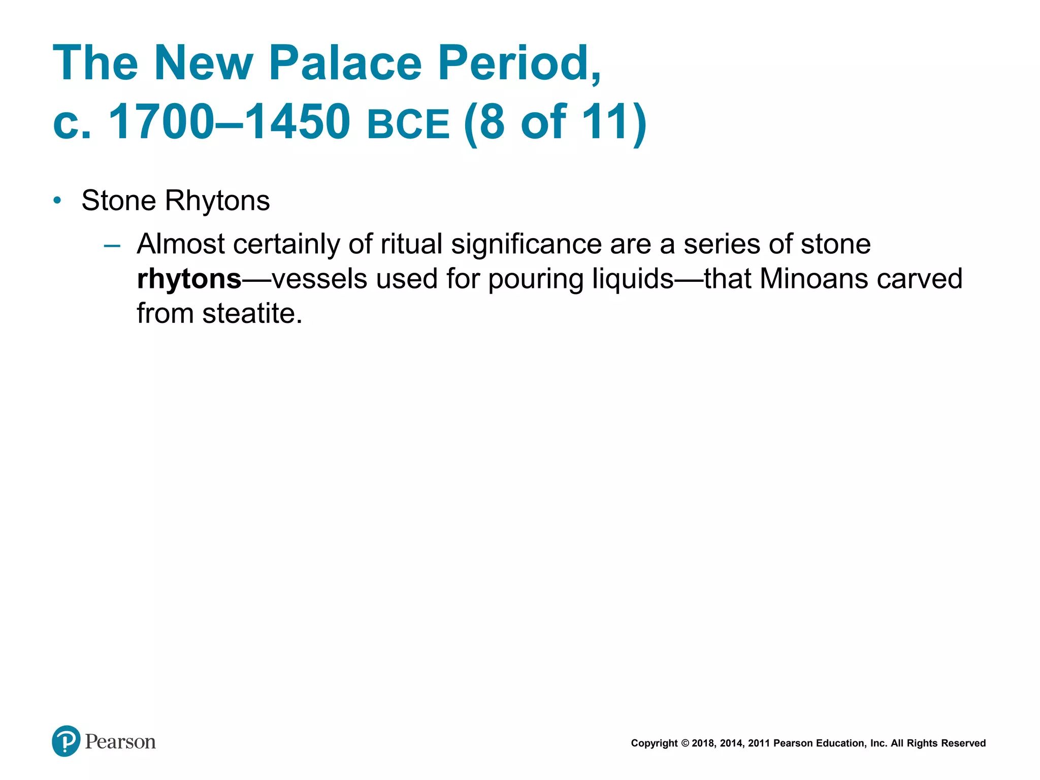 Copyright © 2018, 2014, 2011 Pearson Education, Inc. All Rights Reserved
The New Palace Period,
c. 1700–1450 BCE (8 of 11)
• Stone Rhytons
– Almost certainly of ritual significance are a series of stone
rhytons—vessels used for pouring liquids—that Minoans carved
from steatite.
 