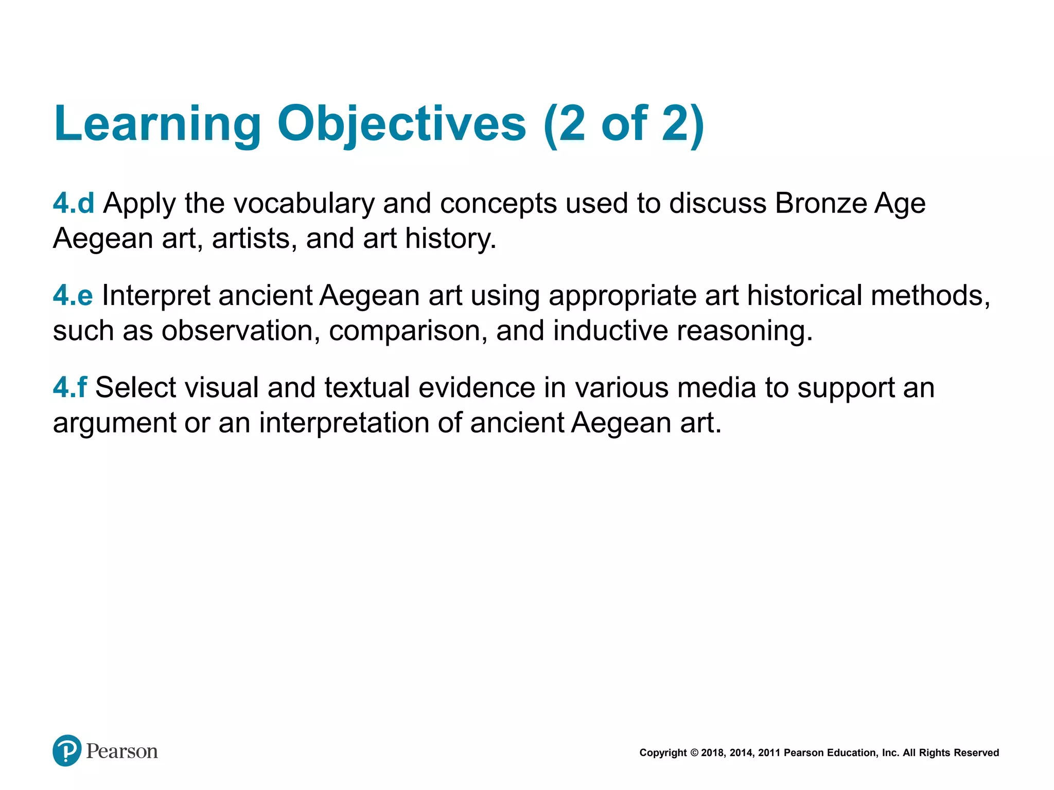 Copyright © 2018, 2014, 2011 Pearson Education, Inc. All Rights Reserved
Learning Objectives (2 of 2)
4.d Apply the vocabulary and concepts used to discuss Bronze Age
Aegean art, artists, and art history.
4.e Interpret ancient Aegean art using appropriate art historical methods,
such as observation, comparison, and inductive reasoning.
4.f Select visual and textual evidence in various media to support an
argument or an interpretation of ancient Aegean art.
 