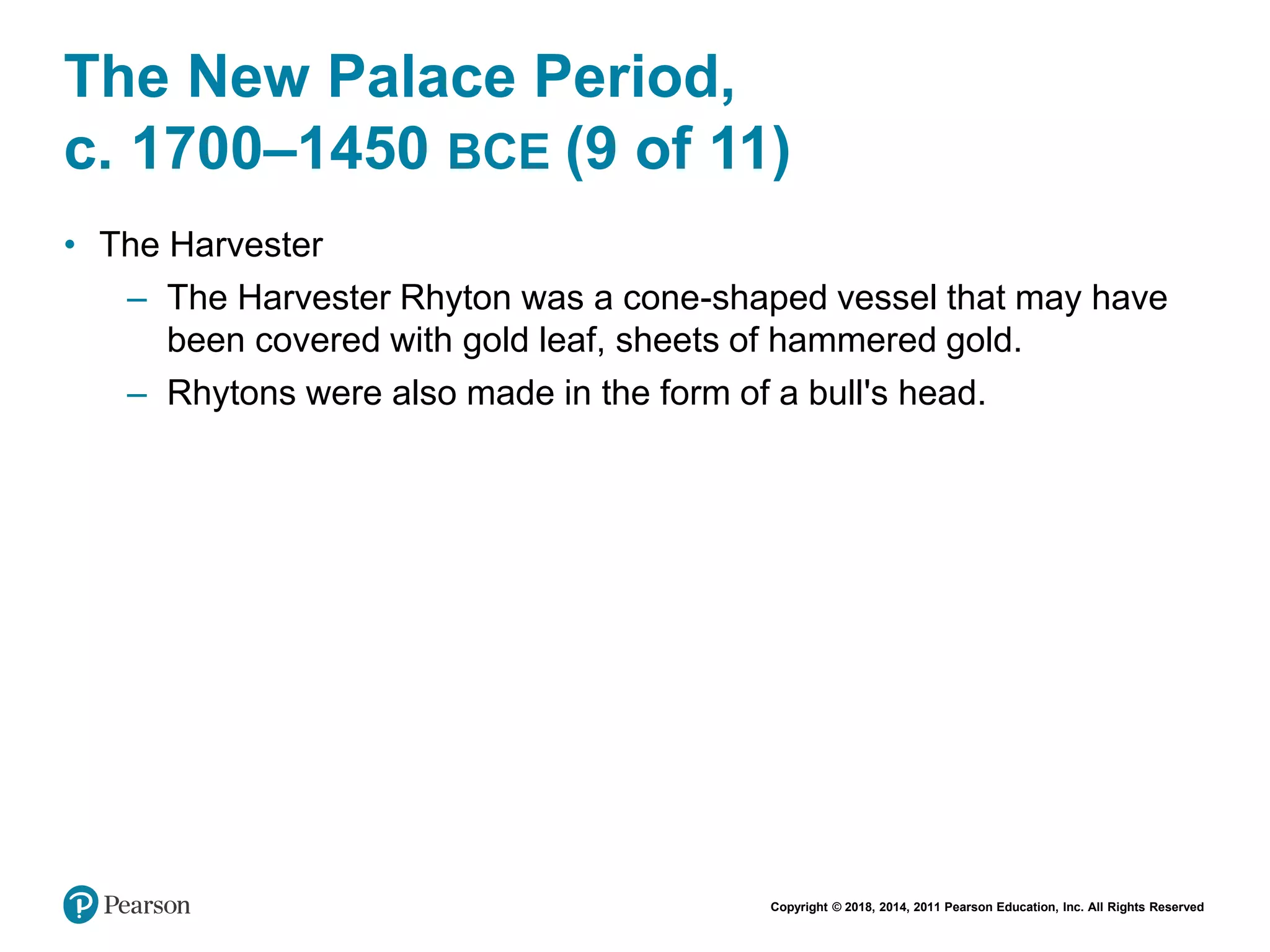 Copyright © 2018, 2014, 2011 Pearson Education, Inc. All Rights Reserved
The New Palace Period,
c. 1700–1450 BCE (9 of 11)
• The Harvester
– The Harvester Rhyton was a cone-shaped vessel that may have
been covered with gold leaf, sheets of hammered gold.
– Rhytons were also made in the form of a bull's head.
 