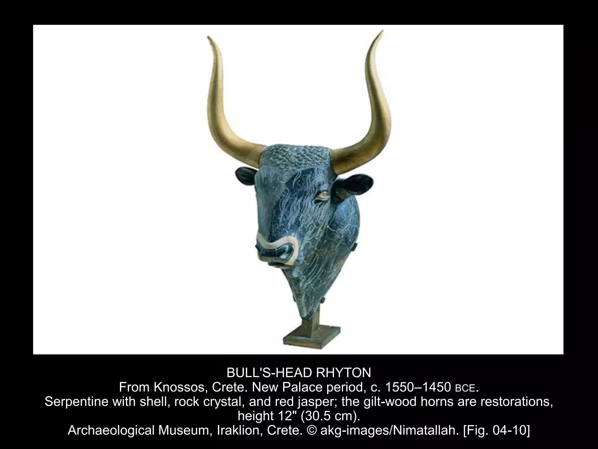 BULL'S-HEAD RHYTON
From Knossos, Crete. New Palace period, c. 1550–1450 BCE.
Serpentine with shell, rock crystal, and red jasper; the gilt-wood horns are restorations,
height 12" (30.5 cm).
Archaeological Museum, Iraklion, Crete. © akg-images/Nimatallah. [Fig. 04-10]
 