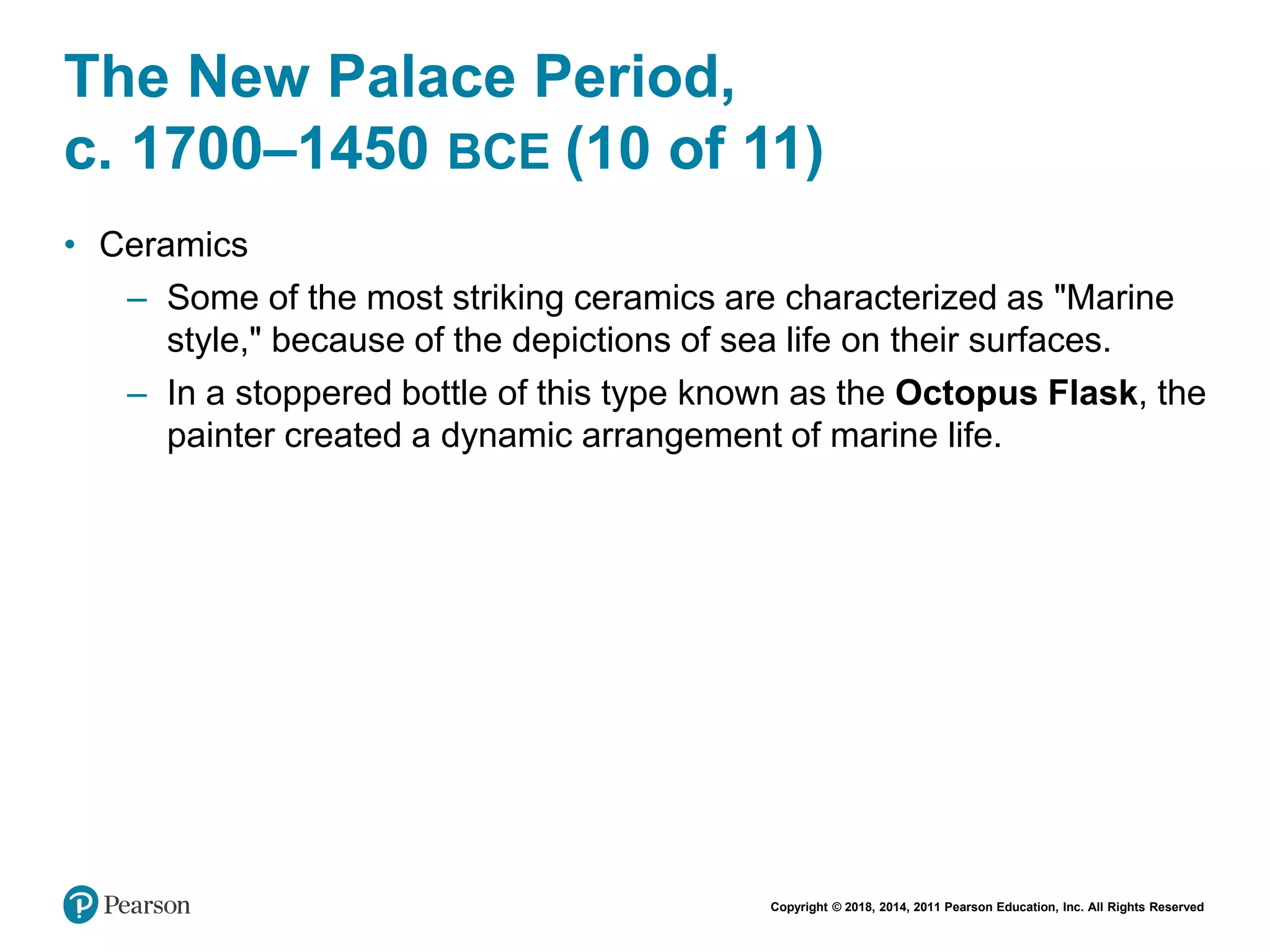 Copyright © 2018, 2014, 2011 Pearson Education, Inc. All Rights Reserved
The New Palace Period,
c. 1700–1450 BCE (10 of 11)
• Ceramics
– Some of the most striking ceramics are characterized as "Marine
style," because of the depictions of sea life on their surfaces.
– In a stoppered bottle of this type known as the Octopus Flask, the
painter created a dynamic arrangement of marine life.
 