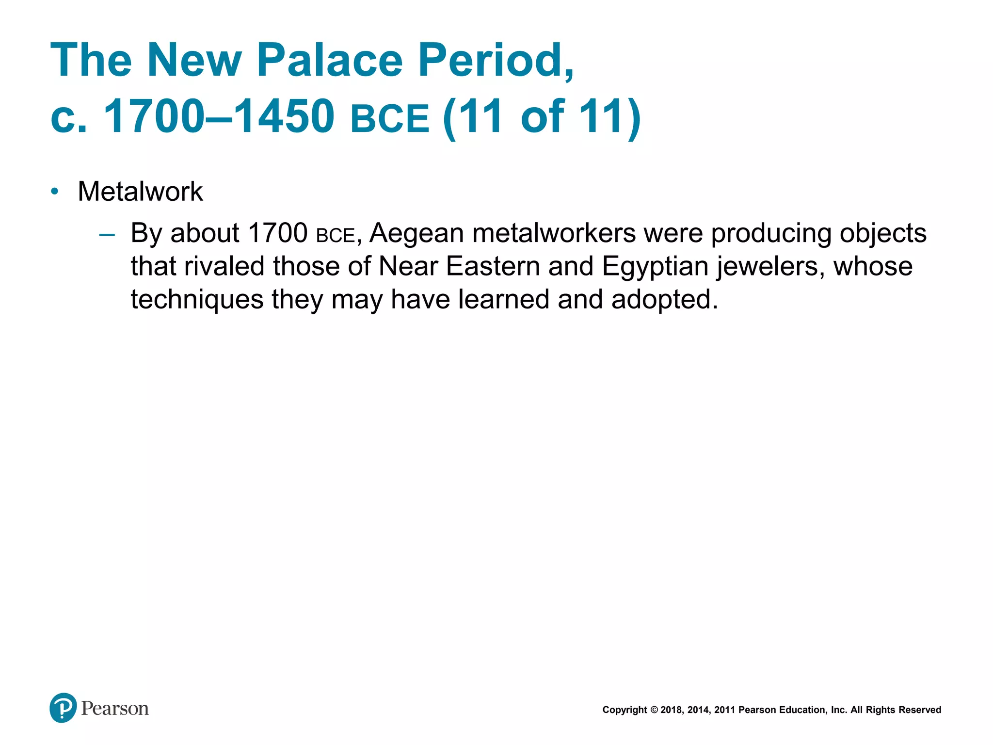 Copyright © 2018, 2014, 2011 Pearson Education, Inc. All Rights Reserved
The New Palace Period,
c. 1700–1450 BCE (11 of 11)
• Metalwork
– By about 1700 BCE, Aegean metalworkers were producing objects
that rivaled those of Near Eastern and Egyptian jewelers, whose
techniques they may have learned and adopted.
 