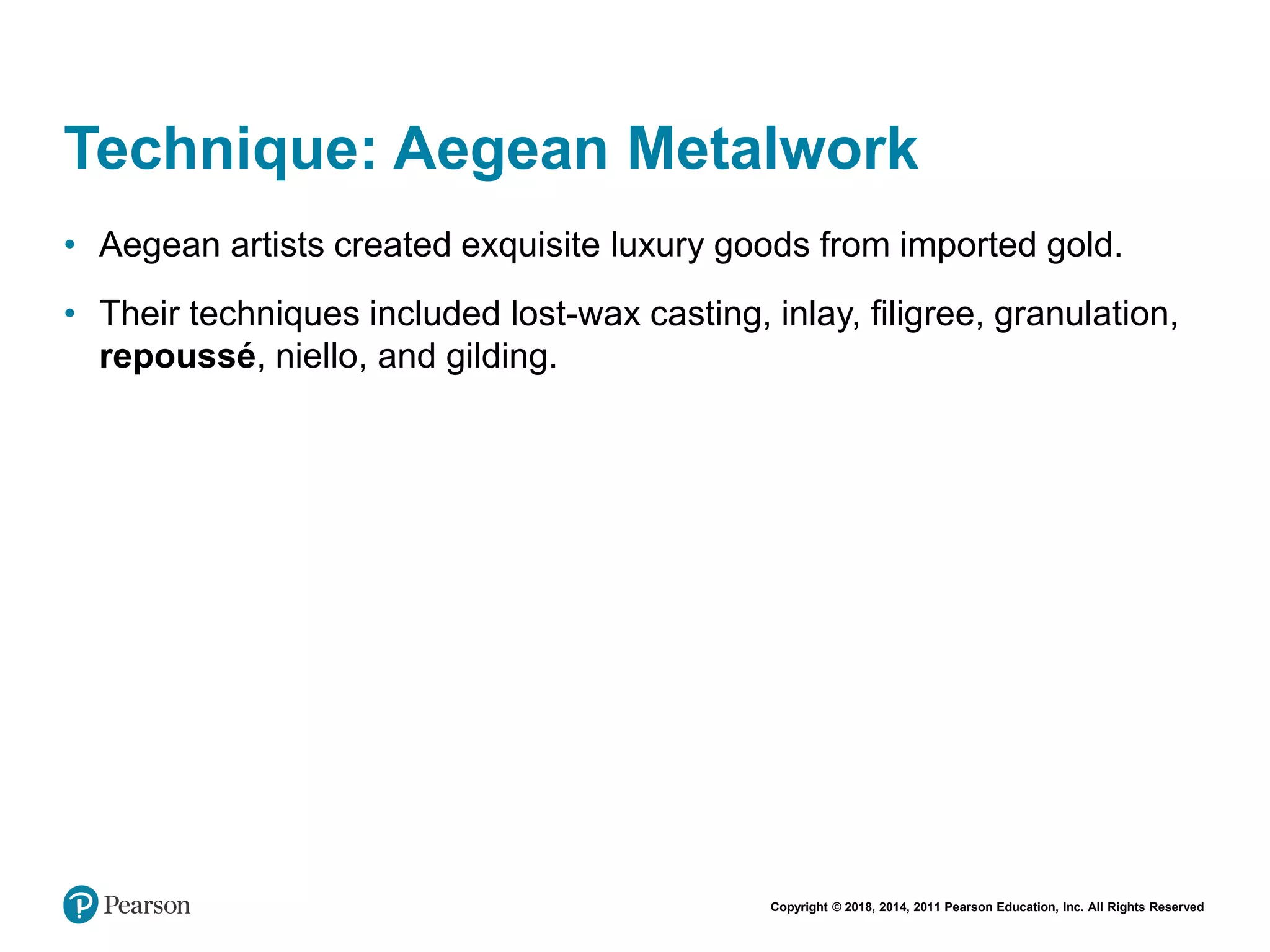 Copyright © 2018, 2014, 2011 Pearson Education, Inc. All Rights Reserved
Technique: Aegean Metalwork
• Aegean artists created exquisite luxury goods from imported gold.
• Their techniques included lost-wax casting, inlay, filigree, granulation,
repoussé, niello, and gilding.
 