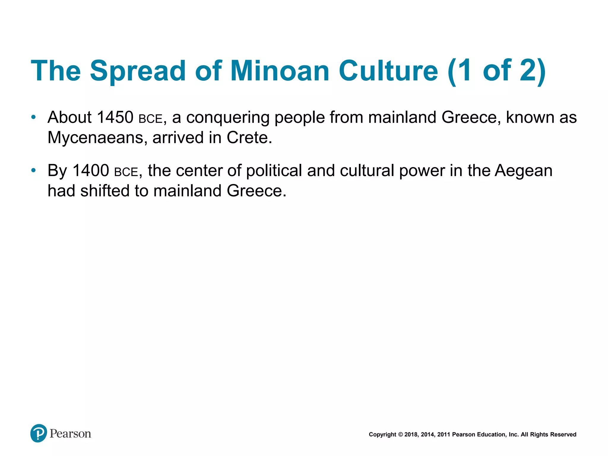 Copyright © 2018, 2014, 2011 Pearson Education, Inc. All Rights Reserved
The Spread of Minoan Culture (1 of 2)
• About 1450 BCE, a conquering people from mainland Greece, known as
Mycenaeans, arrived in Crete.
• By 1400 BCE, the center of political and cultural power in the Aegean
had shifted to mainland Greece.
 