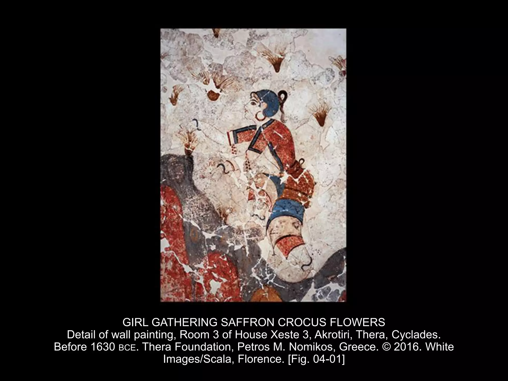 GIRL GATHERING SAFFRON CROCUS FLOWERS
Detail of wall painting, Room 3 of House Xeste 3, Akrotiri, Thera, Cyclades.
Before 1630 BCE. Thera Foundation, Petros M. Nomikos, Greece. © 2016. White
Images/Scala, Florence. [Fig. 04-01]
 