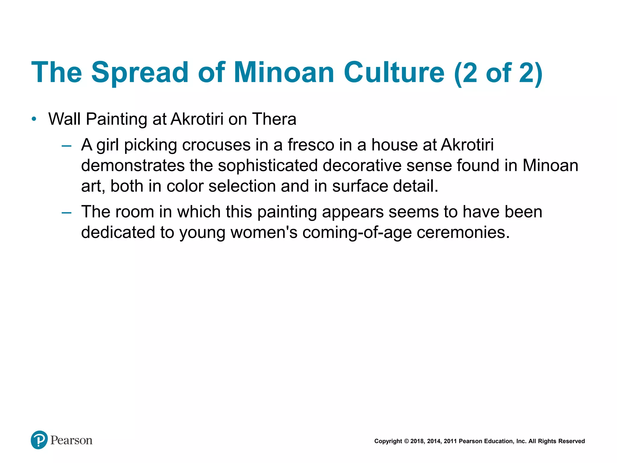 Copyright © 2018, 2014, 2011 Pearson Education, Inc. All Rights Reserved
The Spread of Minoan Culture (2 of 2)
• Wall Painting at Akrotiri on Thera
– A girl picking crocuses in a fresco in a house at Akrotiri
demonstrates the sophisticated decorative sense found in Minoan
art, both in color selection and in surface detail.
– The room in which this painting appears seems to have been
dedicated to young women's coming-of-age ceremonies.
 