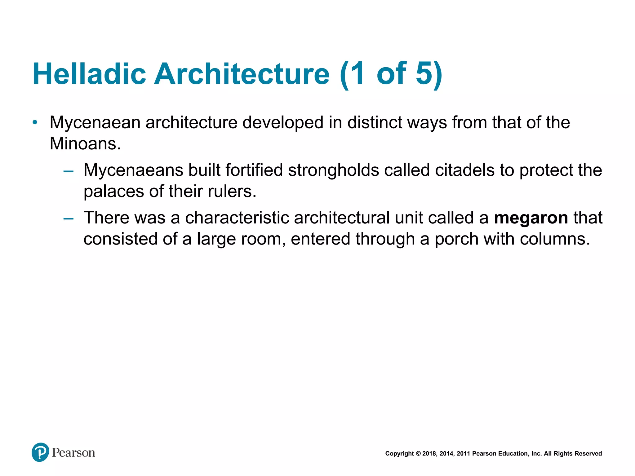 Copyright © 2018, 2014, 2011 Pearson Education, Inc. All Rights Reserved
Helladic Architecture (1 of 5)
• Mycenaean architecture developed in distinct ways from that of the
Minoans.
– Mycenaeans built fortified strongholds called citadels to protect the
palaces of their rulers.
– There was a characteristic architectural unit called a megaron that
consisted of a large room, entered through a porch with columns.
 