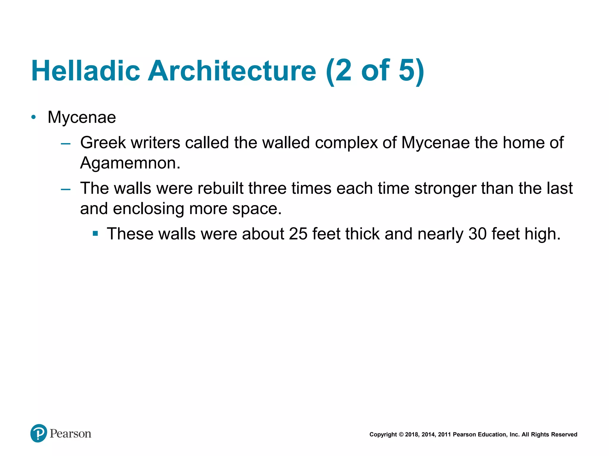 Copyright © 2018, 2014, 2011 Pearson Education, Inc. All Rights Reserved
Helladic Architecture (2 of 5)
• Mycenae
– Greek writers called the walled complex of Mycenae the home of
Agamemnon.
– The walls were rebuilt three times each time stronger than the last
and enclosing more space.
 These walls were about 25 feet thick and nearly 30 feet high.
 