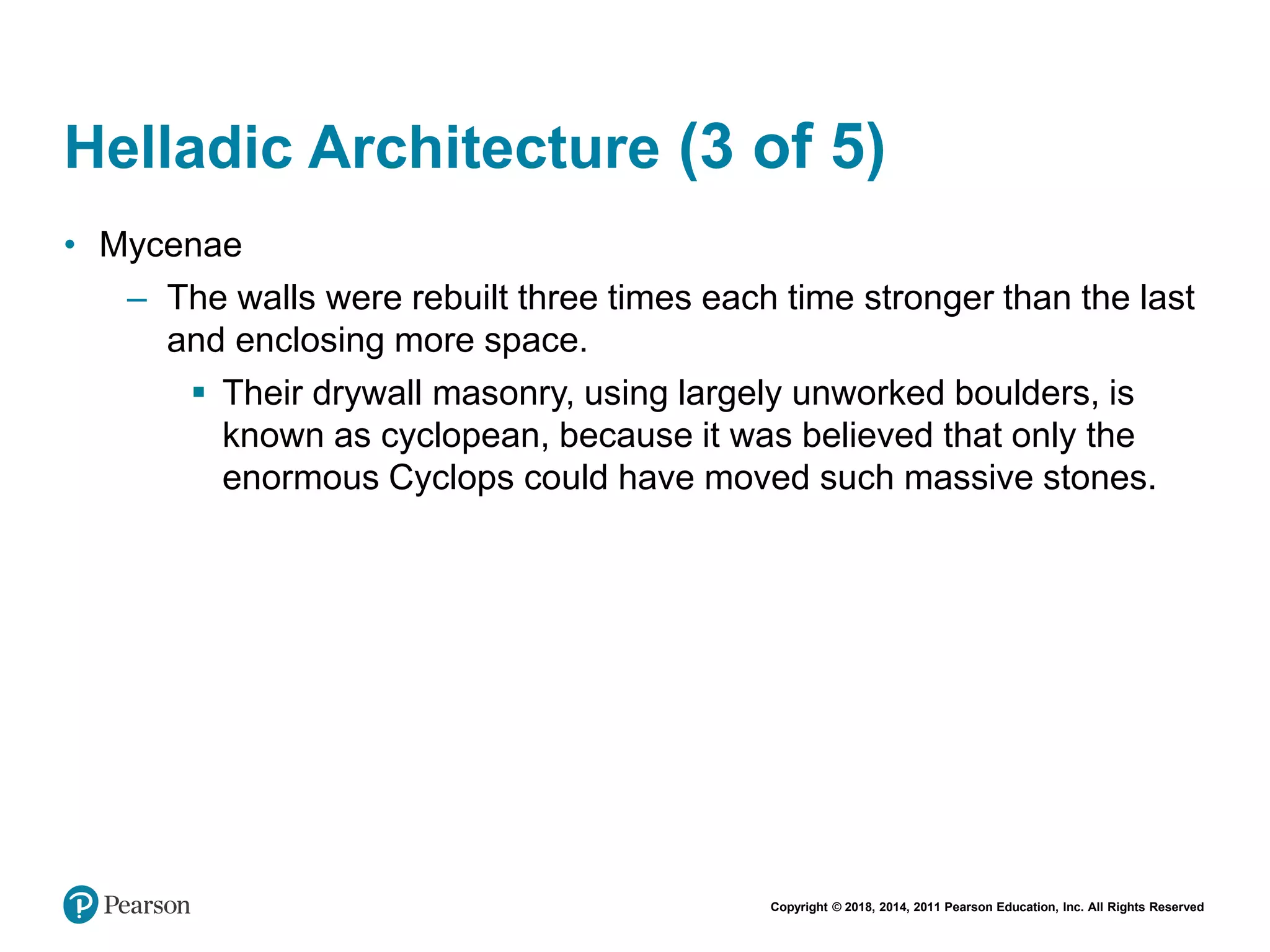 Copyright © 2018, 2014, 2011 Pearson Education, Inc. All Rights Reserved
Helladic Architecture (3 of 5)
• Mycenae
– The walls were rebuilt three times each time stronger than the last
and enclosing more space.
 Their drywall masonry, using largely unworked boulders, is
known as cyclopean, because it was believed that only the
enormous Cyclops could have moved such massive stones.
 