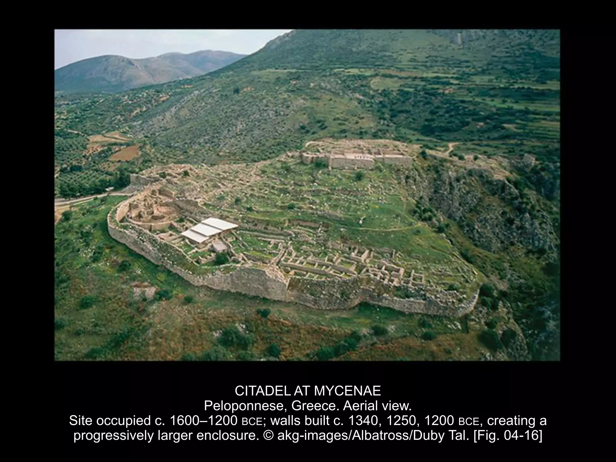 CITADEL AT MYCENAE
Peloponnese, Greece. Aerial view.
Site occupied c. 1600–1200 BCE; walls built c. 1340, 1250, 1200 BCE, creating a
progressively larger enclosure. © akg-images/Albatross/Duby Tal. [Fig. 04-16]
 