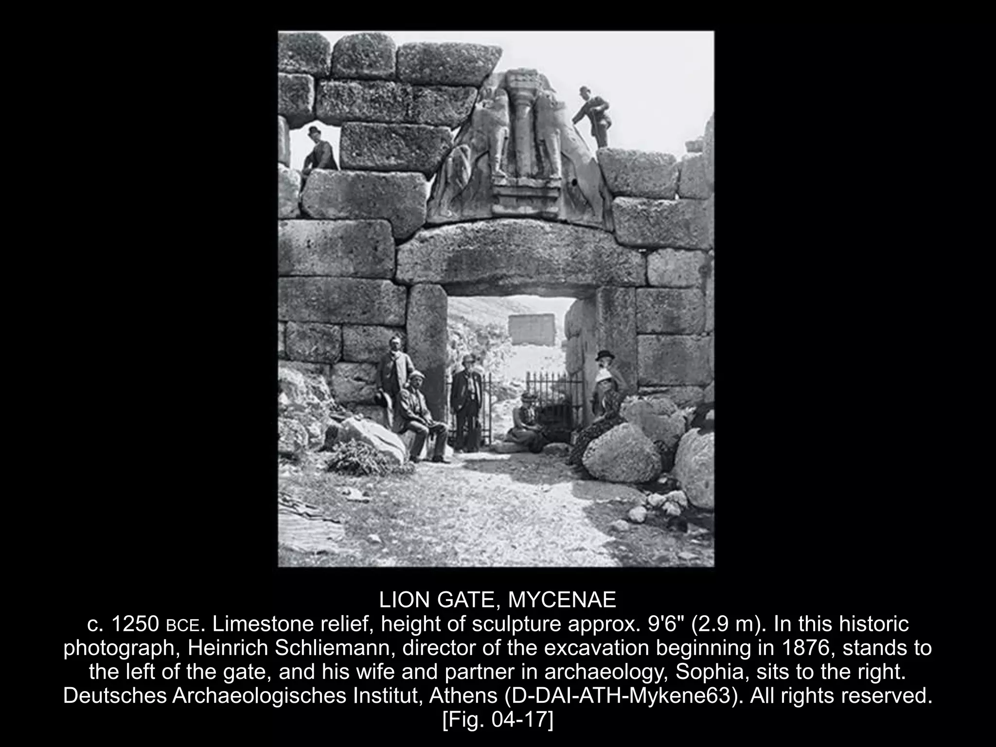 LION GATE, MYCENAE
c. 1250 BCE. Limestone relief, height of sculpture approx. 9'6" (2.9 m). In this historic
photograph, Heinrich Schliemann, director of the excavation beginning in 1876, stands to
the left of the gate, and his wife and partner in archaeology, Sophia, sits to the right.
Deutsches Archaeologisches Institut, Athens (D-DAI-ATH-Mykene63). All rights reserved.
[Fig. 04-17]
 