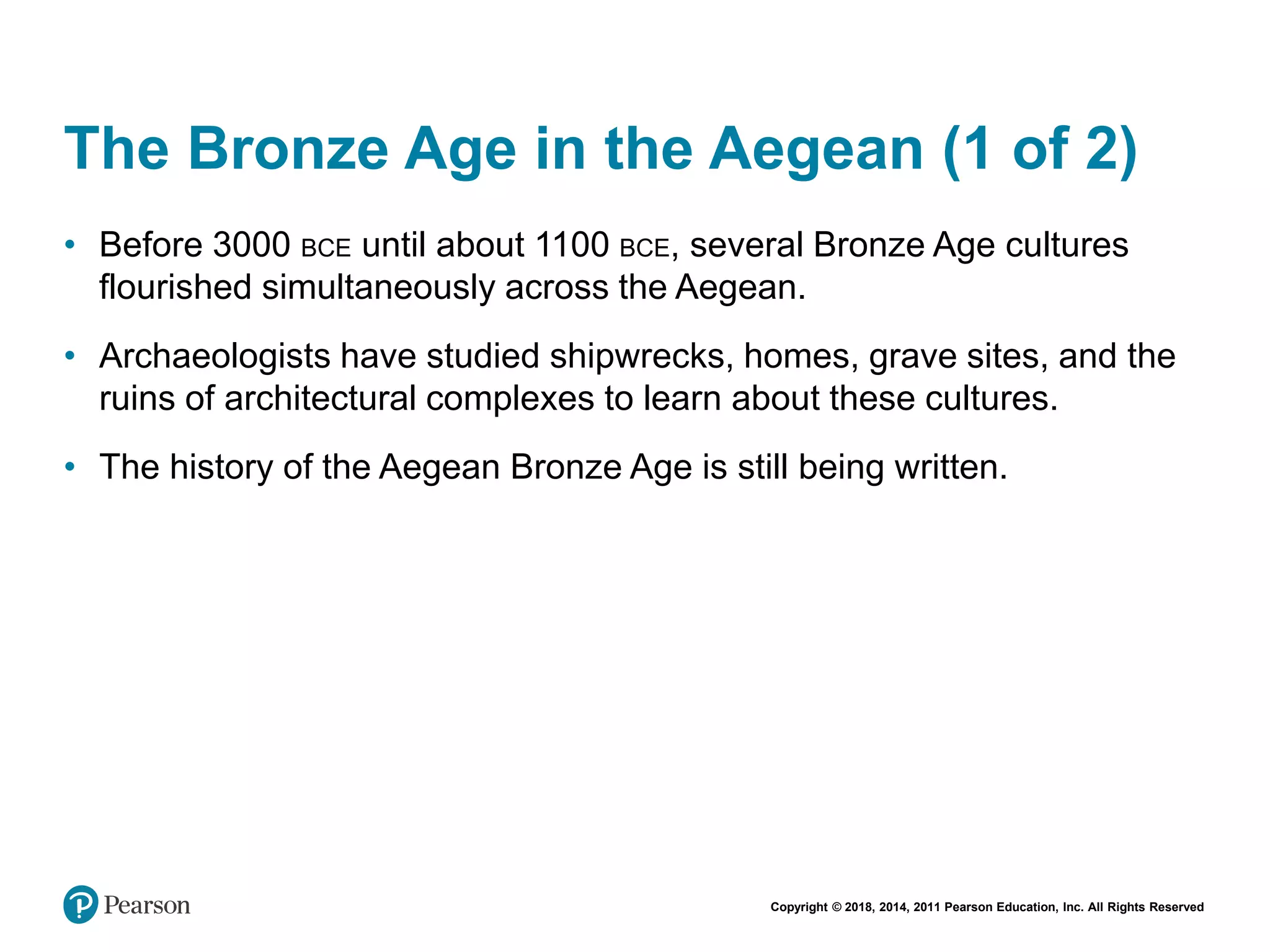 Copyright © 2018, 2014, 2011 Pearson Education, Inc. All Rights Reserved
The Bronze Age in the Aegean (1 of 2)
• Before 3000 BCE until about 1100 BCE, several Bronze Age cultures
flourished simultaneously across the Aegean.
• Archaeologists have studied shipwrecks, homes, grave sites, and the
ruins of architectural complexes to learn about these cultures.
• The history of the Aegean Bronze Age is still being written.
 