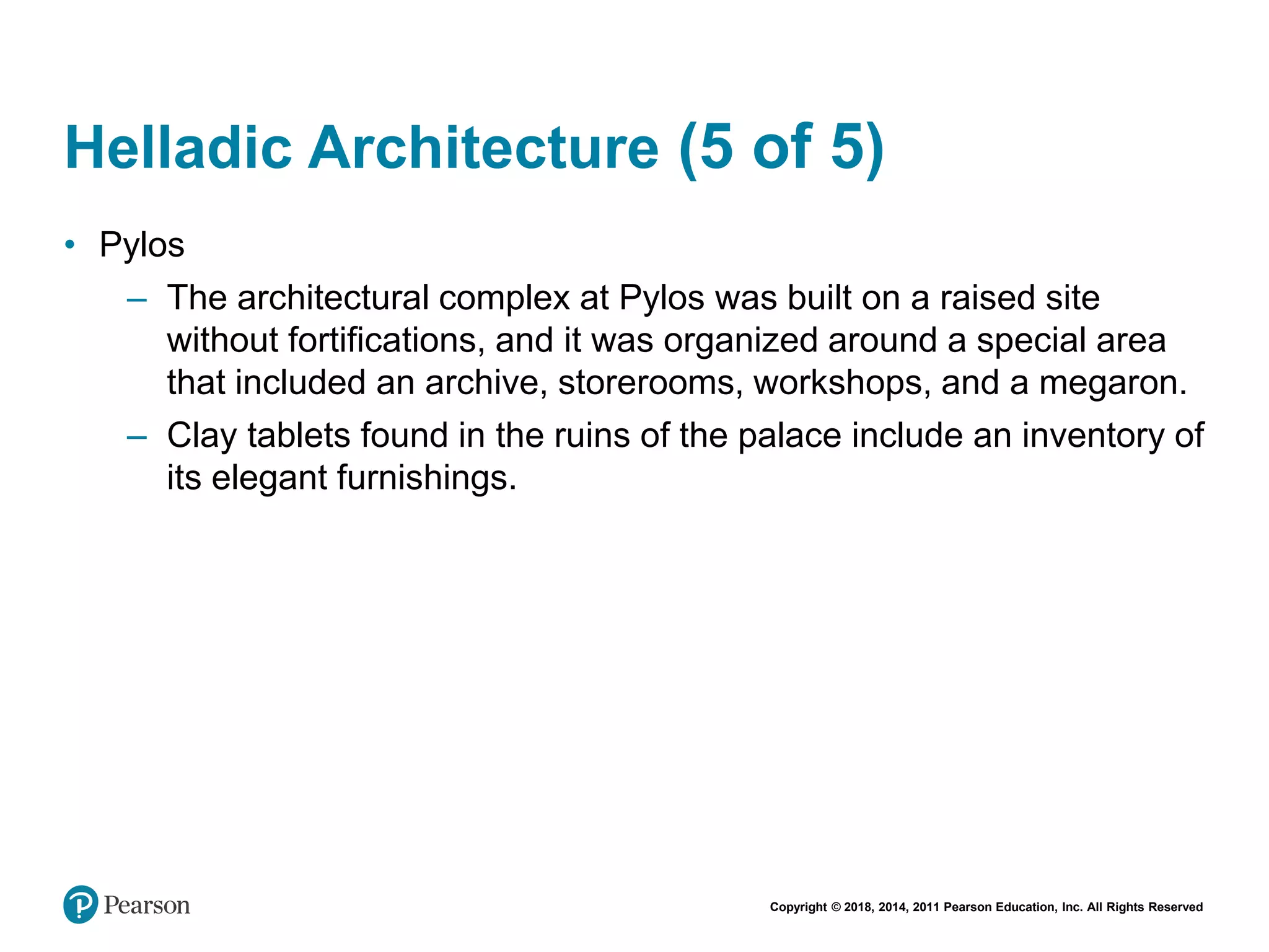 Copyright © 2018, 2014, 2011 Pearson Education, Inc. All Rights Reserved
Helladic Architecture (5 of 5)
• Pylos
– The architectural complex at Pylos was built on a raised site
without fortifications, and it was organized around a special area
that included an archive, storerooms, workshops, and a megaron.
– Clay tablets found in the ruins of the palace include an inventory of
its elegant furnishings.
 
