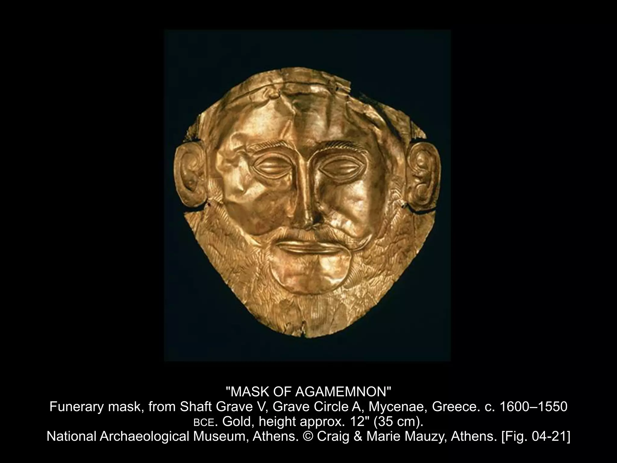 "MASK OF AGAMEMNON"
Funerary mask, from Shaft Grave V, Grave Circle A, Mycenae, Greece. c. 1600–1550
BCE. Gold, height approx. 12" (35 cm).
National Archaeological Museum, Athens. © Craig & Marie Mauzy, Athens. [Fig. 04-21]
 